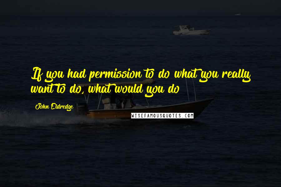 John Eldredge Quotes: If you had permission to do what you really want to do, what would you do?
