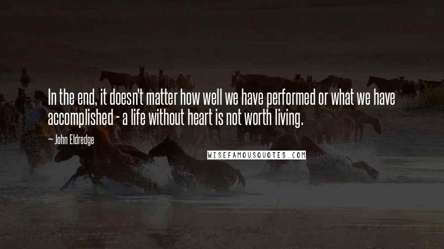 John Eldredge Quotes: In the end, it doesn't matter how well we have performed or what we have accomplished - a life without heart is not worth living.