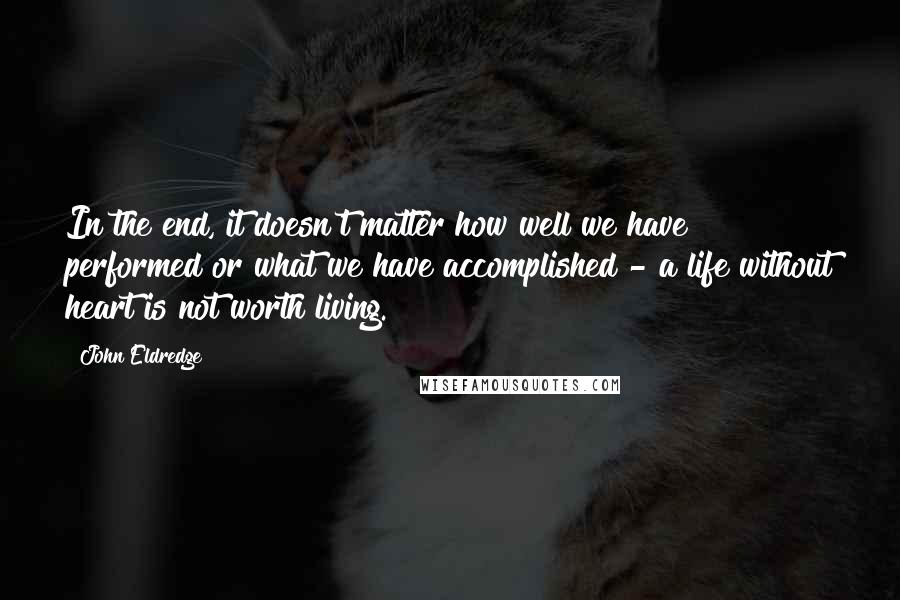 John Eldredge Quotes: In the end, it doesn't matter how well we have performed or what we have accomplished - a life without heart is not worth living.