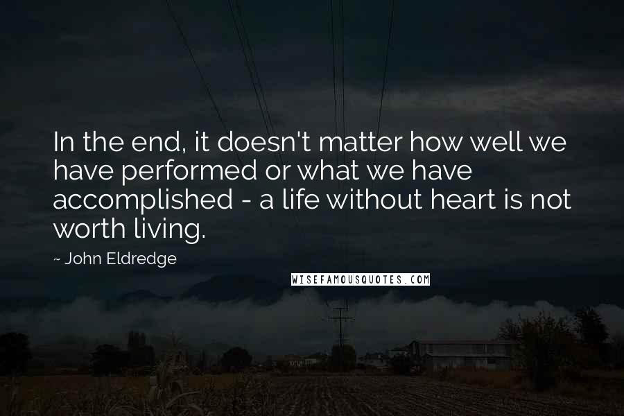 John Eldredge Quotes: In the end, it doesn't matter how well we have performed or what we have accomplished - a life without heart is not worth living.
