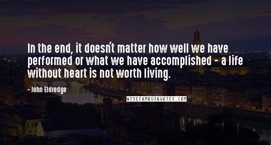 John Eldredge Quotes: In the end, it doesn't matter how well we have performed or what we have accomplished - a life without heart is not worth living.