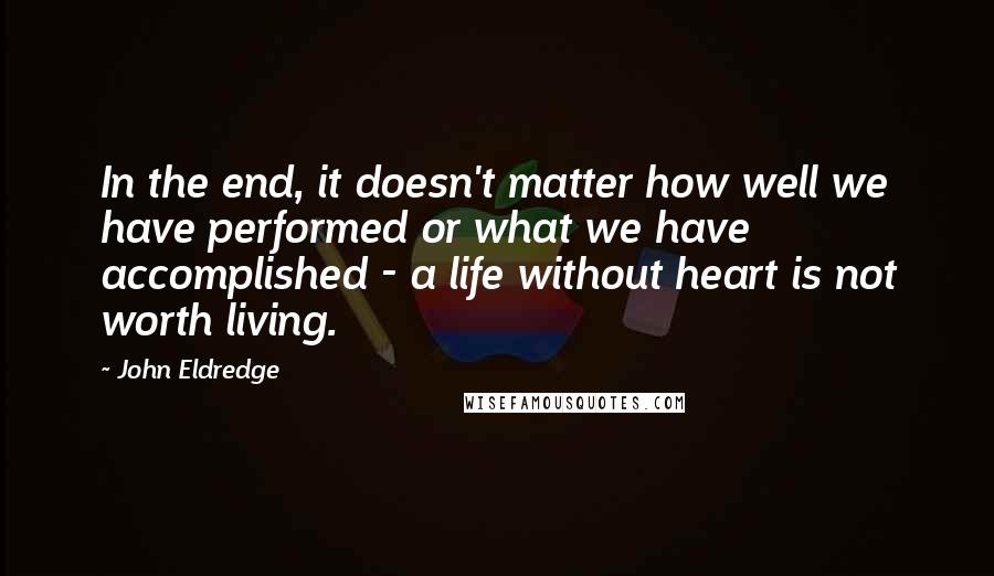 John Eldredge Quotes: In the end, it doesn't matter how well we have performed or what we have accomplished - a life without heart is not worth living.