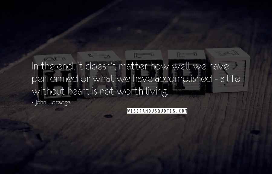 John Eldredge Quotes: In the end, it doesn't matter how well we have performed or what we have accomplished - a life without heart is not worth living.