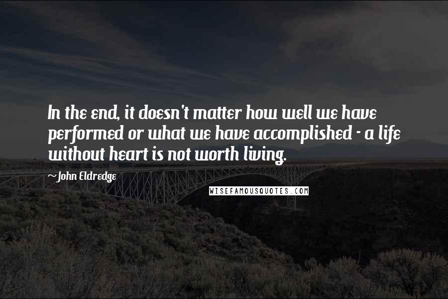 John Eldredge Quotes: In the end, it doesn't matter how well we have performed or what we have accomplished - a life without heart is not worth living.