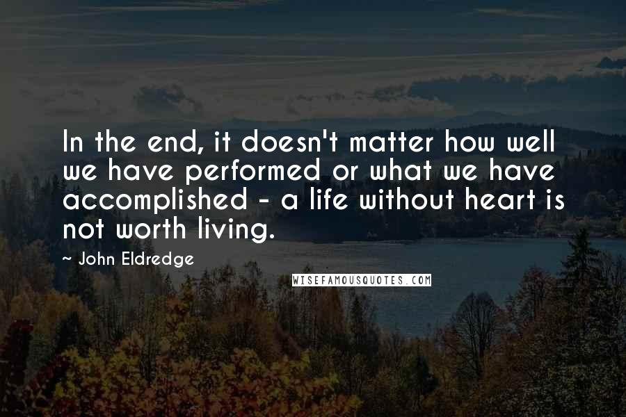 John Eldredge Quotes: In the end, it doesn't matter how well we have performed or what we have accomplished - a life without heart is not worth living.