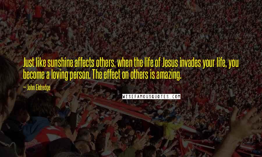 John Eldredge Quotes: Just like sunshine affects others, when the life of Jesus invades your life, you become a loving person. The effect on others is amazing.