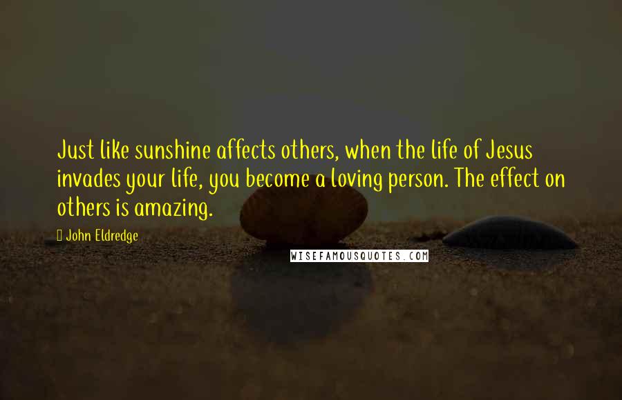 John Eldredge Quotes: Just like sunshine affects others, when the life of Jesus invades your life, you become a loving person. The effect on others is amazing.