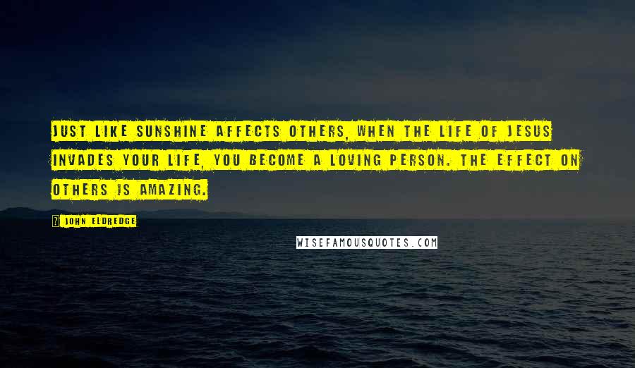 John Eldredge Quotes: Just like sunshine affects others, when the life of Jesus invades your life, you become a loving person. The effect on others is amazing.