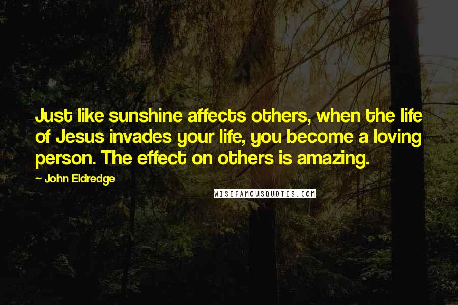 John Eldredge Quotes: Just like sunshine affects others, when the life of Jesus invades your life, you become a loving person. The effect on others is amazing.