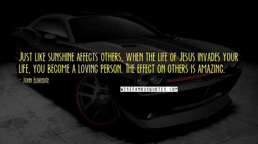 John Eldredge Quotes: Just like sunshine affects others, when the life of Jesus invades your life, you become a loving person. The effect on others is amazing.