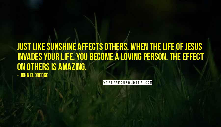 John Eldredge Quotes: Just like sunshine affects others, when the life of Jesus invades your life, you become a loving person. The effect on others is amazing.