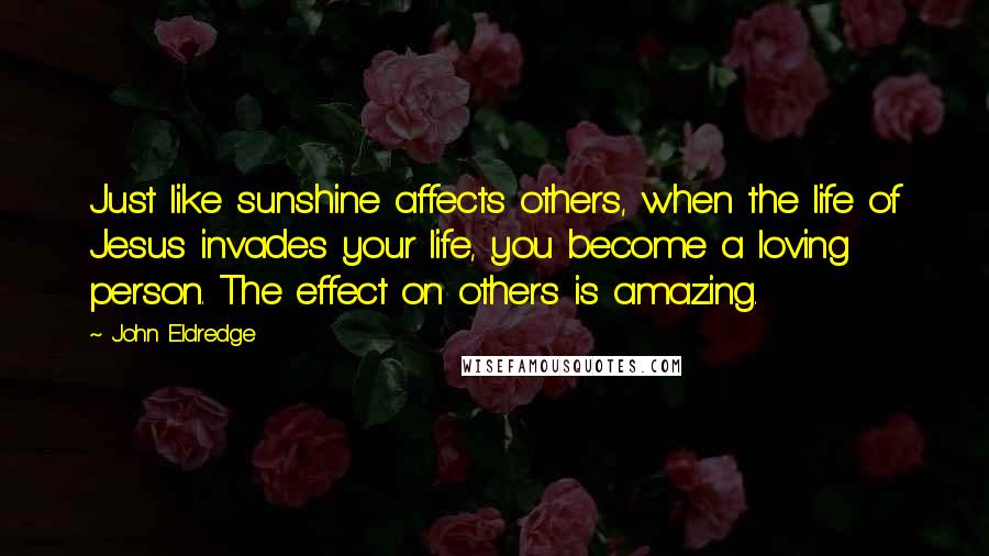 John Eldredge Quotes: Just like sunshine affects others, when the life of Jesus invades your life, you become a loving person. The effect on others is amazing.