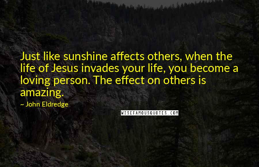 John Eldredge Quotes: Just like sunshine affects others, when the life of Jesus invades your life, you become a loving person. The effect on others is amazing.