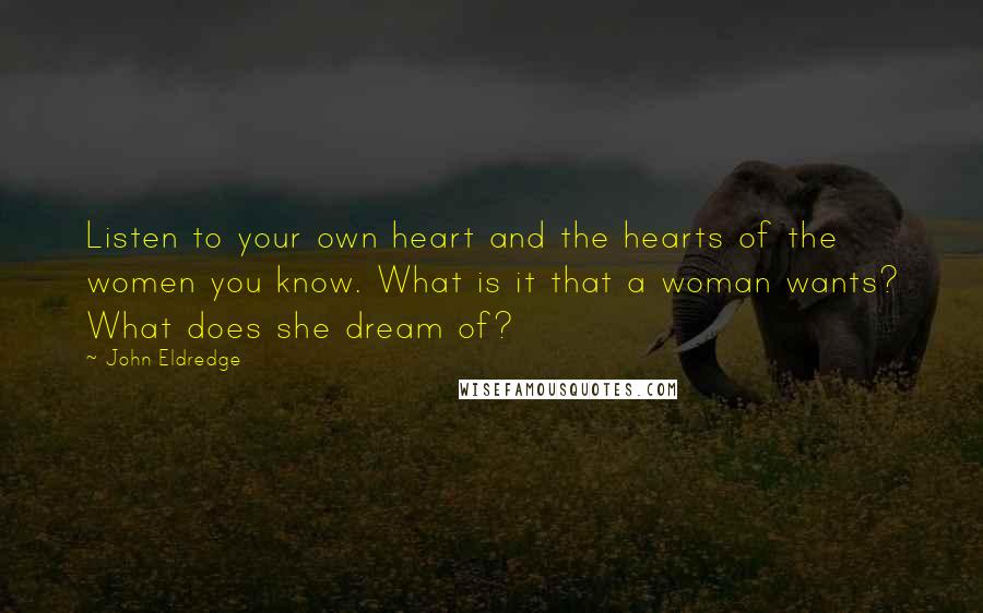 John Eldredge Quotes: Listen to your own heart and the hearts of the women you know. What is it that a woman wants? What does she dream of?