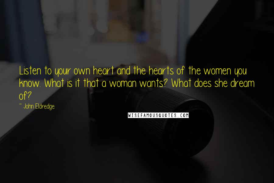 John Eldredge Quotes: Listen to your own heart and the hearts of the women you know. What is it that a woman wants? What does she dream of?