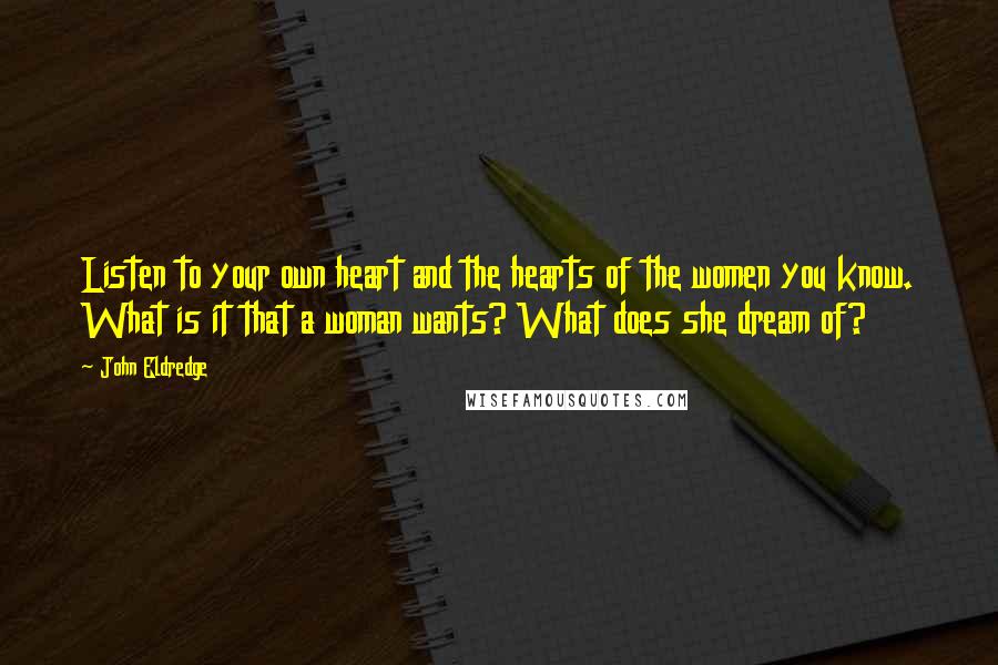 John Eldredge Quotes: Listen to your own heart and the hearts of the women you know. What is it that a woman wants? What does she dream of?