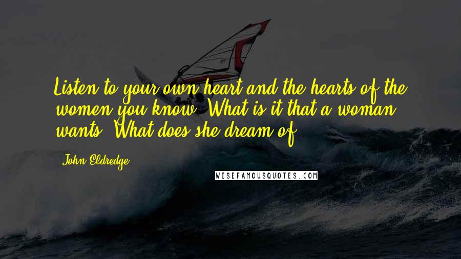 John Eldredge Quotes: Listen to your own heart and the hearts of the women you know. What is it that a woman wants? What does she dream of?