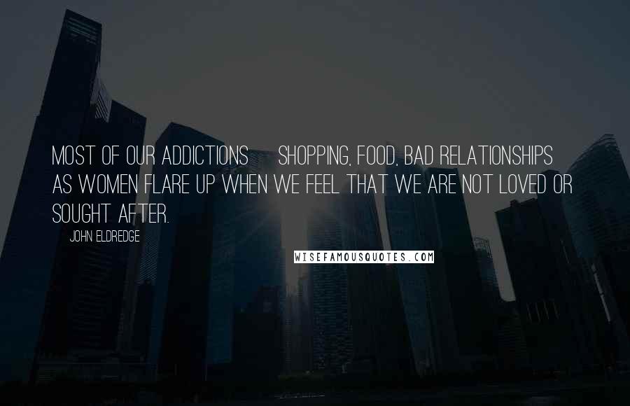 John Eldredge Quotes: Most of our addictions [shopping, food, bad relationships] as women flare up when we feel that we are not loved or sought after.