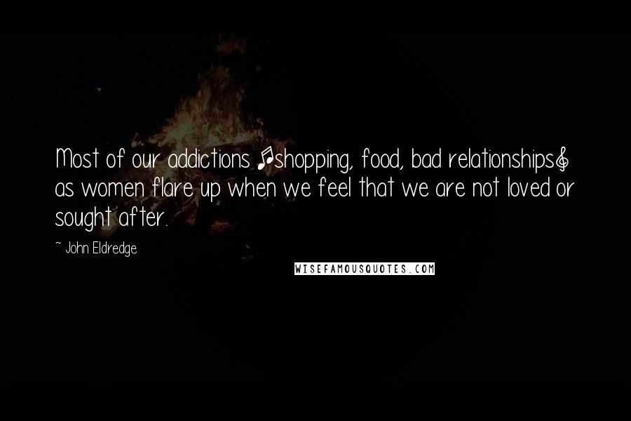 John Eldredge Quotes: Most of our addictions [shopping, food, bad relationships] as women flare up when we feel that we are not loved or sought after.