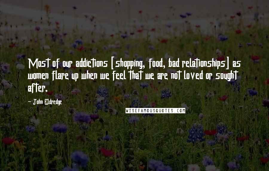 John Eldredge Quotes: Most of our addictions [shopping, food, bad relationships] as women flare up when we feel that we are not loved or sought after.