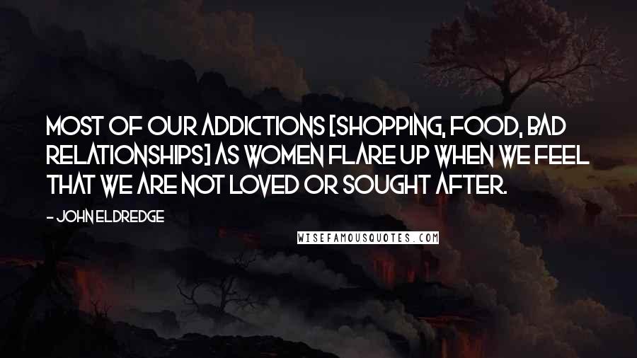 John Eldredge Quotes: Most of our addictions [shopping, food, bad relationships] as women flare up when we feel that we are not loved or sought after.