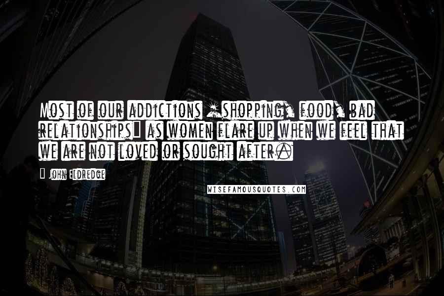 John Eldredge Quotes: Most of our addictions [shopping, food, bad relationships] as women flare up when we feel that we are not loved or sought after.