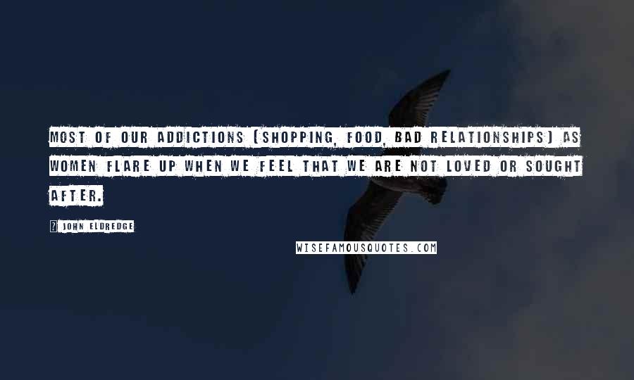 John Eldredge Quotes: Most of our addictions [shopping, food, bad relationships] as women flare up when we feel that we are not loved or sought after.