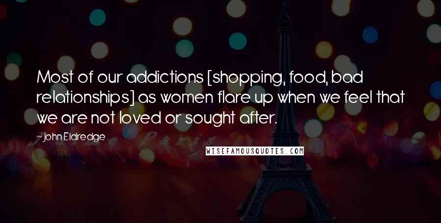 John Eldredge Quotes: Most of our addictions [shopping, food, bad relationships] as women flare up when we feel that we are not loved or sought after.