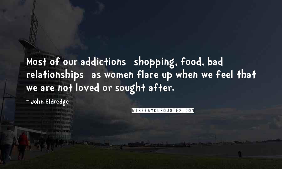 John Eldredge Quotes: Most of our addictions [shopping, food, bad relationships] as women flare up when we feel that we are not loved or sought after.