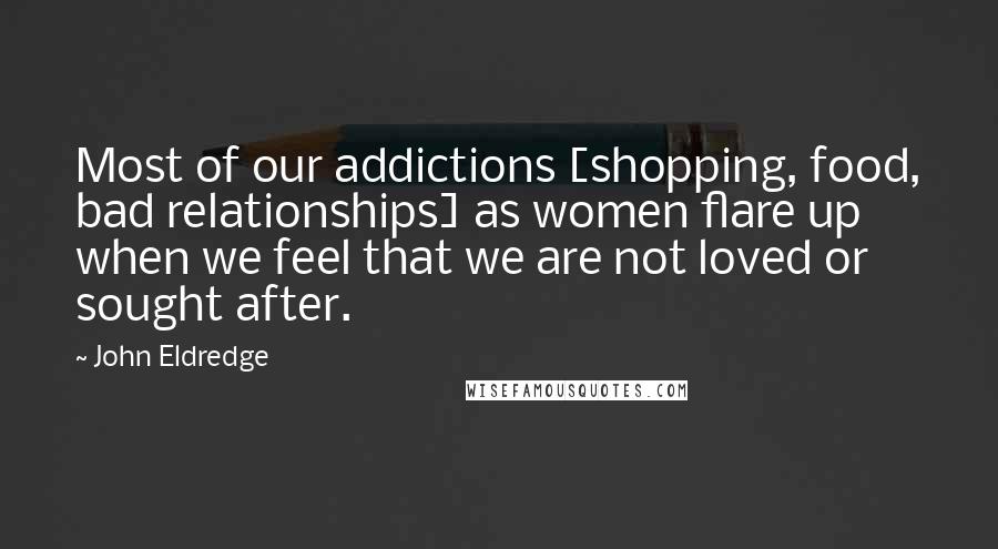 John Eldredge Quotes: Most of our addictions [shopping, food, bad relationships] as women flare up when we feel that we are not loved or sought after.