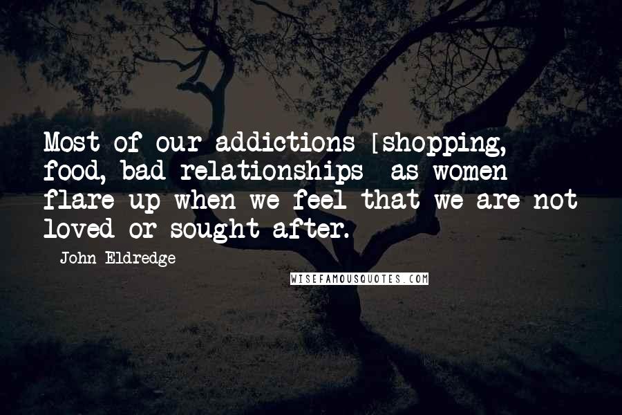 John Eldredge Quotes: Most of our addictions [shopping, food, bad relationships] as women flare up when we feel that we are not loved or sought after.