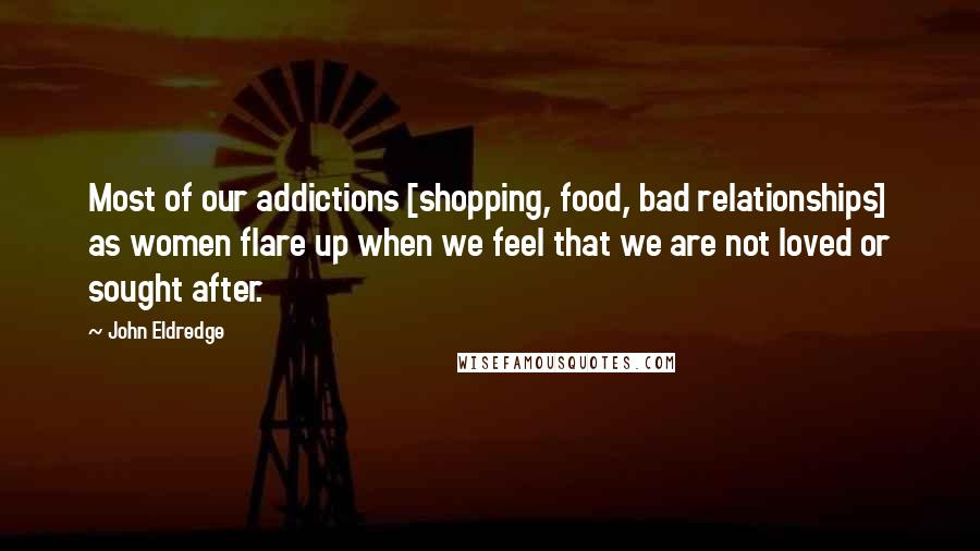 John Eldredge Quotes: Most of our addictions [shopping, food, bad relationships] as women flare up when we feel that we are not loved or sought after.