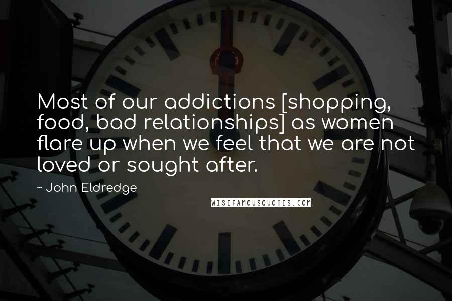 John Eldredge Quotes: Most of our addictions [shopping, food, bad relationships] as women flare up when we feel that we are not loved or sought after.