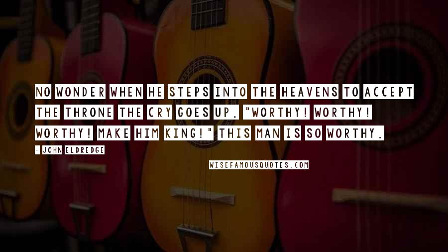 John Eldredge Quotes: No wonder when he steps into the heavens to accept the throne the cry goes up, "Worthy! Worthy! Worthy! Make him king!" This man is so worthy.