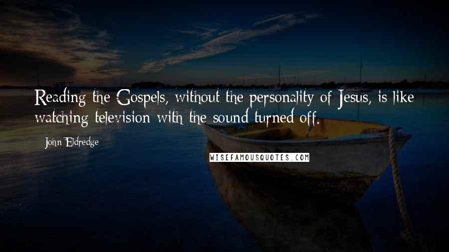 John Eldredge Quotes: Reading the Gospels, without the personality of Jesus, is like watching television with the sound turned off.