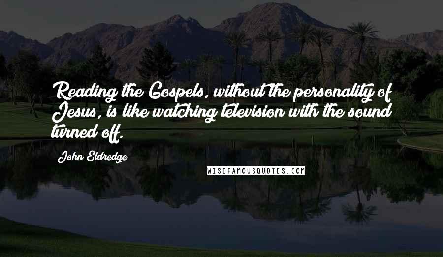 John Eldredge Quotes: Reading the Gospels, without the personality of Jesus, is like watching television with the sound turned off.