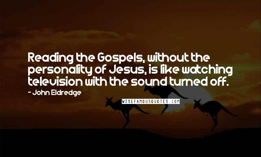John Eldredge Quotes: Reading the Gospels, without the personality of Jesus, is like watching television with the sound turned off.