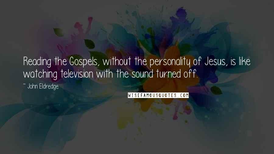 John Eldredge Quotes: Reading the Gospels, without the personality of Jesus, is like watching television with the sound turned off.
