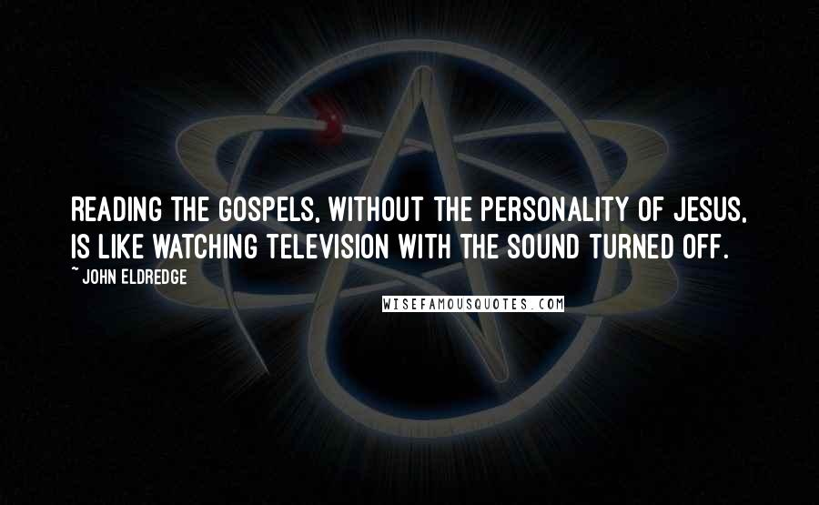 John Eldredge Quotes: Reading the Gospels, without the personality of Jesus, is like watching television with the sound turned off.