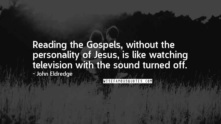 John Eldredge Quotes: Reading the Gospels, without the personality of Jesus, is like watching television with the sound turned off.