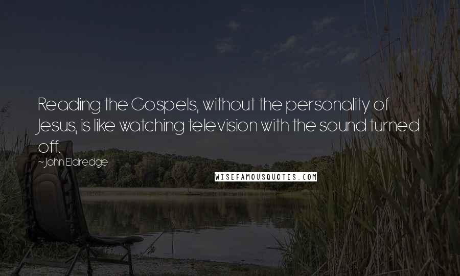 John Eldredge Quotes: Reading the Gospels, without the personality of Jesus, is like watching television with the sound turned off.