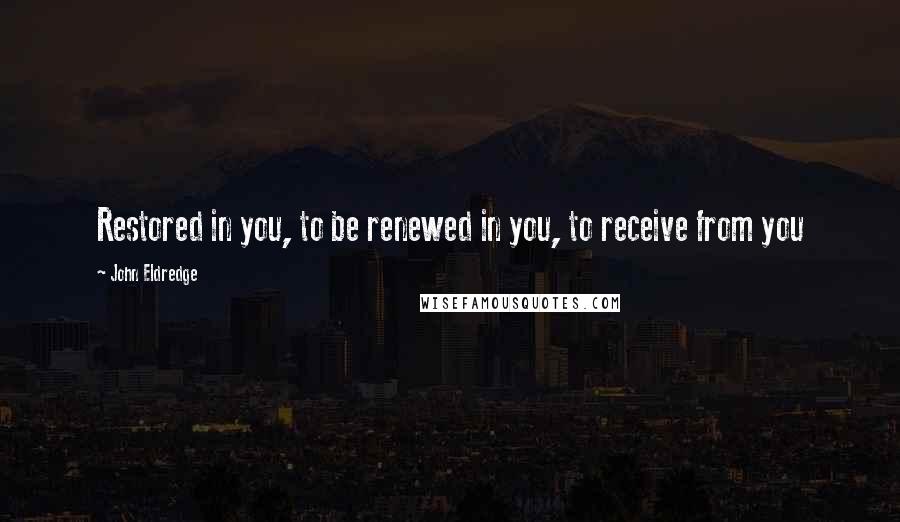 John Eldredge Quotes: Restored in you, to be renewed in you, to receive from you