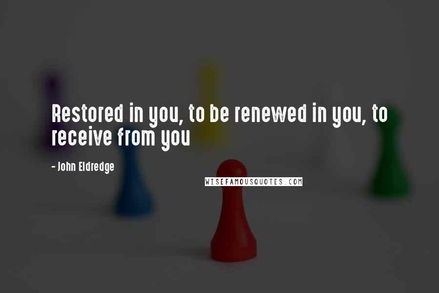 John Eldredge Quotes: Restored in you, to be renewed in you, to receive from you