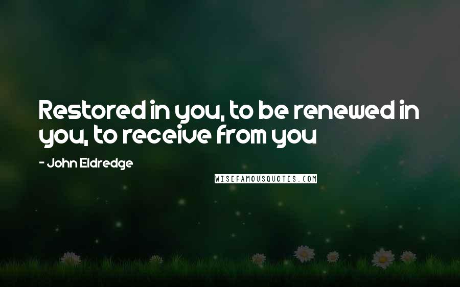 John Eldredge Quotes: Restored in you, to be renewed in you, to receive from you