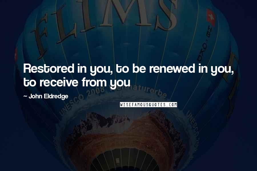 John Eldredge Quotes: Restored in you, to be renewed in you, to receive from you