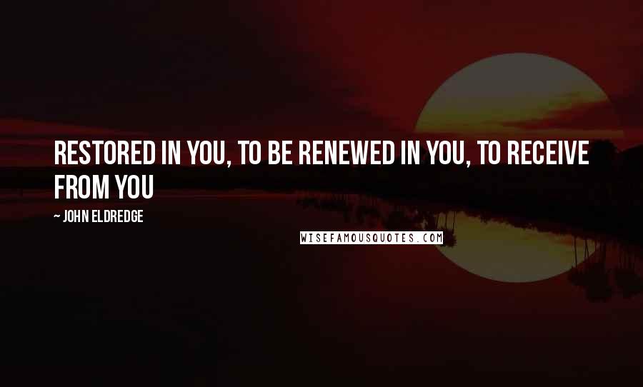 John Eldredge Quotes: Restored in you, to be renewed in you, to receive from you