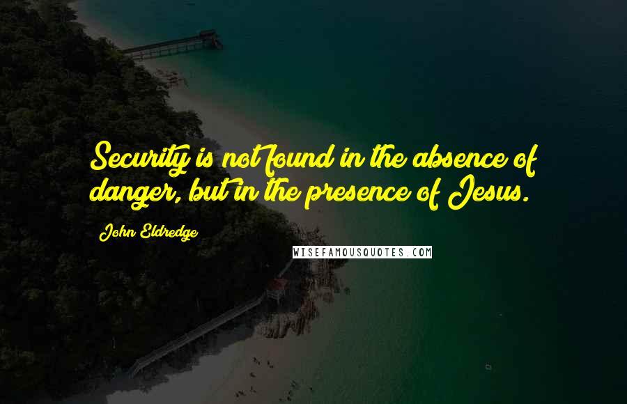 John Eldredge Quotes: Security is not found in the absence of danger, but in the presence of Jesus.
