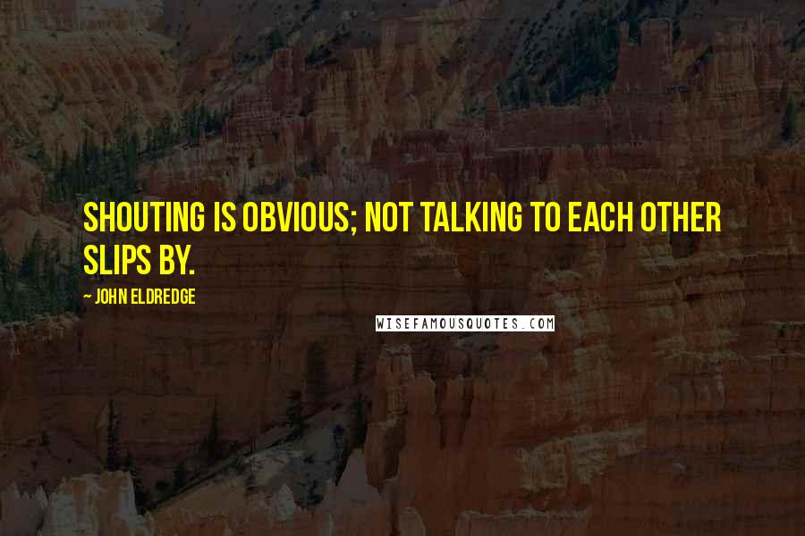 John Eldredge Quotes: Shouting is obvious; not talking to each other slips by.