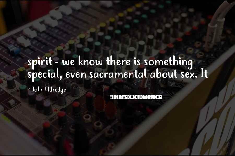 John Eldredge Quotes: spirit - we know there is something special, even sacramental about sex. It