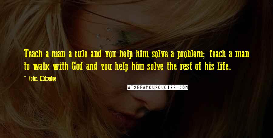 John Eldredge Quotes: Teach a man a rule and you help him solve a problem; teach a man to walk with God and you help him solve the rest of his life.